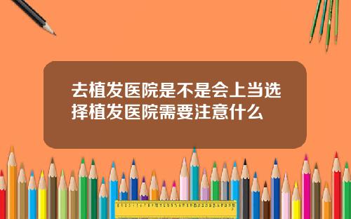 去植发医院是不是会上当选择植发医院需要注意什么