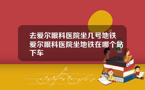 去爱尔眼科医院坐几号地铁爱尔眼科医院坐地铁在哪个站下车
