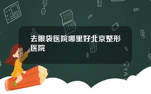 去眼袋医院哪里好北京整形医院