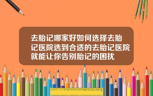 去胎记哪家好如何选择去胎记医院选到合适的去胎记医院就能让你告别胎记的困扰