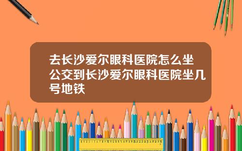 去长沙爱尔眼科医院怎么坐公交到长沙爱尔眼科医院坐几号地铁