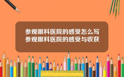 参观眼科医院的感受怎么写参观眼科医院的感受与收获