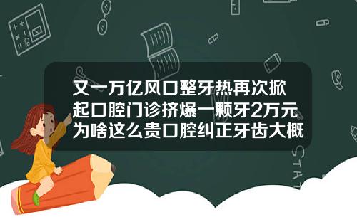 又一万亿风口整牙热再次掀起口腔门诊挤爆一颗牙2万元为啥这么贵口腔纠正牙齿大概多少钱