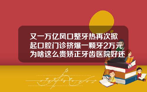 又一万亿风口整牙热再次掀起口腔门诊挤爆一颗牙2万元为啥这么贵矫正牙齿医院好还是口腔诊所好