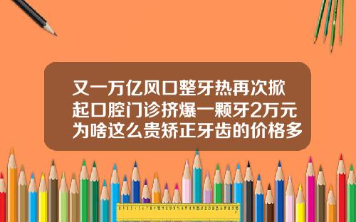 又一万亿风口整牙热再次掀起口腔门诊挤爆一颗牙2万元为啥这么贵矫正牙齿的价格多少一颗