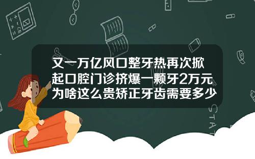 又一万亿风口整牙热再次掀起口腔门诊挤爆一颗牙2万元为啥这么贵矫正牙齿需要多少钱呀一颗