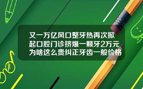 又一万亿风口整牙热再次掀起口腔门诊挤爆一颗牙2万元为啥这么贵纠正牙齿一般价格多少钱一颗