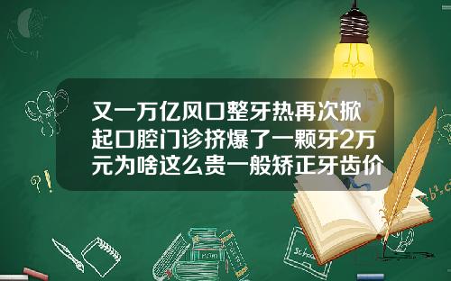 又一万亿风口整牙热再次掀起口腔门诊挤爆了一颗牙2万元为啥这么贵一般矫正牙齿价钱多少一颗