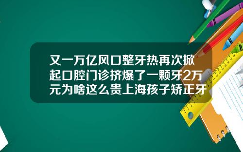 又一万亿风口整牙热再次掀起口腔门诊挤爆了一颗牙2万元为啥这么贵上海孩子矫正牙齿多少钱