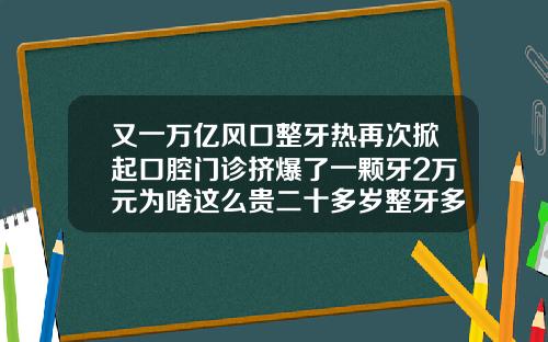又一万亿风口整牙热再次掀起口腔门诊挤爆了一颗牙2万元为啥这么贵二十多岁整牙多少钱
