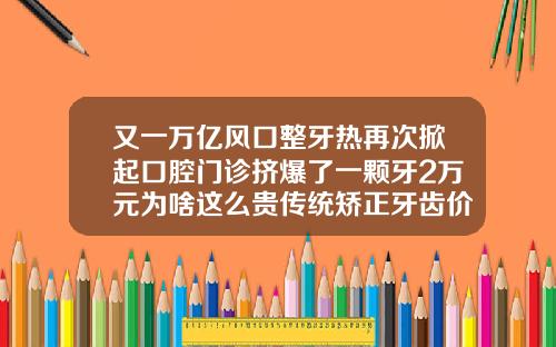 又一万亿风口整牙热再次掀起口腔门诊挤爆了一颗牙2万元为啥这么贵传统矫正牙齿价格多少钱