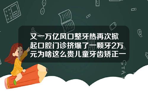 又一万亿风口整牙热再次掀起口腔门诊挤爆了一颗牙2万元为啥这么贵儿童牙齿矫正一般多少钱一颗