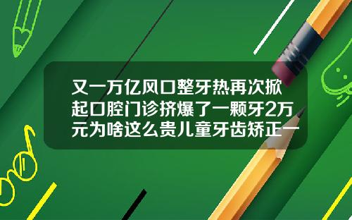 又一万亿风口整牙热再次掀起口腔门诊挤爆了一颗牙2万元为啥这么贵儿童牙齿矫正一颗多少钱左右