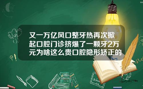 又一万亿风口整牙热再次掀起口腔门诊挤爆了一颗牙2万元为啥这么贵口腔隐形矫正的费用