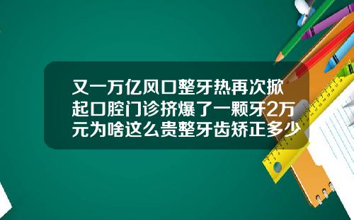 又一万亿风口整牙热再次掀起口腔门诊挤爆了一颗牙2万元为啥这么贵整牙齿矫正多少钱