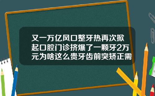 又一万亿风口整牙热再次掀起口腔门诊挤爆了一颗牙2万元为啥这么贵牙齿前突矫正需要花费多少钱