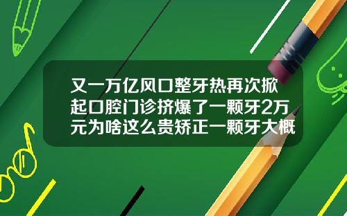 又一万亿风口整牙热再次掀起口腔门诊挤爆了一颗牙2万元为啥这么贵矫正一颗牙大概需要多少钱