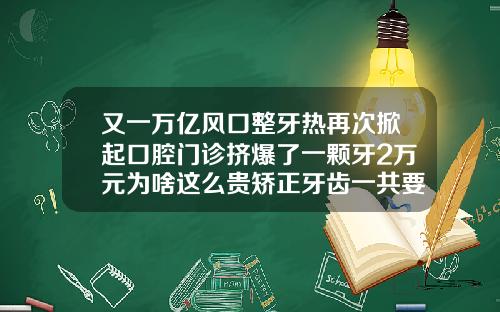 又一万亿风口整牙热再次掀起口腔门诊挤爆了一颗牙2万元为啥这么贵矫正牙齿一共要花多少钱