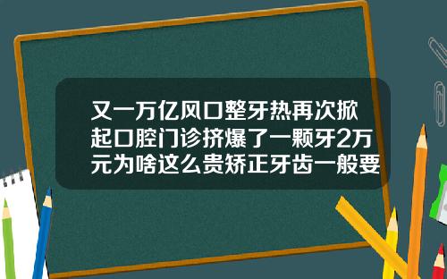 又一万亿风口整牙热再次掀起口腔门诊挤爆了一颗牙2万元为啥这么贵矫正牙齿一般要花多少钱隐形牙