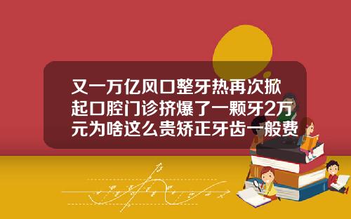 又一万亿风口整牙热再次掀起口腔门诊挤爆了一颗牙2万元为啥这么贵矫正牙齿一般费用是多少钱