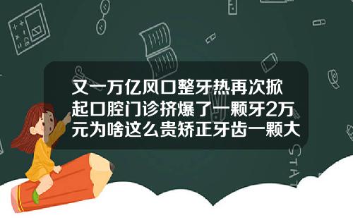 又一万亿风口整牙热再次掀起口腔门诊挤爆了一颗牙2万元为啥这么贵矫正牙齿一颗大概多少钱