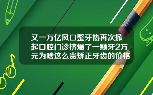 又一万亿风口整牙热再次掀起口腔门诊挤爆了一颗牙2万元为啥这么贵矫正牙齿的价格一般多少