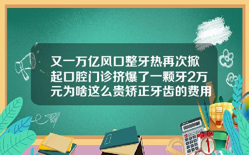 又一万亿风口整牙热再次掀起口腔门诊挤爆了一颗牙2万元为啥这么贵矫正牙齿的费用大概是多少钱