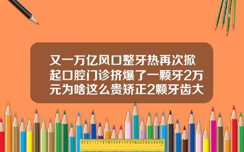 又一万亿风口整牙热再次掀起口腔门诊挤爆了一颗牙2万元为啥这么贵矫正2颗牙齿大概多少钱