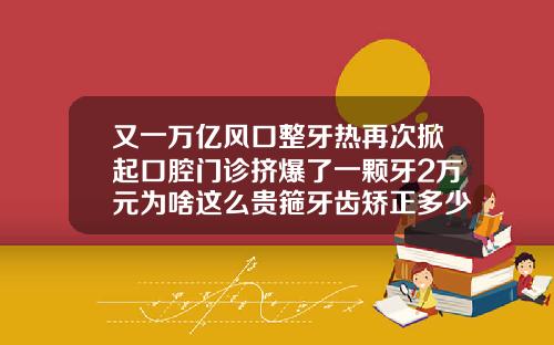 又一万亿风口整牙热再次掀起口腔门诊挤爆了一颗牙2万元为啥这么贵箍牙齿矫正多少钱一般
