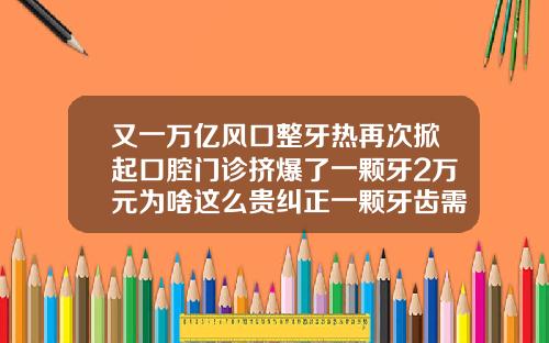 又一万亿风口整牙热再次掀起口腔门诊挤爆了一颗牙2万元为啥这么贵纠正一颗牙齿需要花费多少钱
