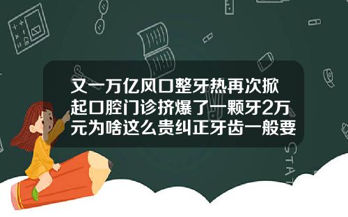 又一万亿风口整牙热再次掀起口腔门诊挤爆了一颗牙2万元为啥这么贵纠正牙齿一般要费用