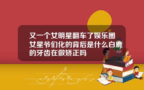 又一个女明星翻车了娱乐圈女星爷们化的背后是什么白鹿的牙齿在做矫正吗