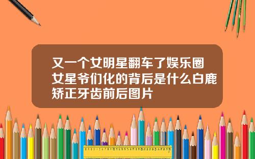 又一个女明星翻车了娱乐圈女星爷们化的背后是什么白鹿矫正牙齿前后图片