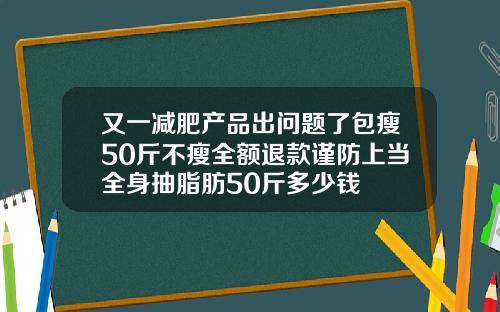 又一减肥产品出问题了包瘦50斤不瘦全额退款谨防上当全身抽脂肪50斤多少钱