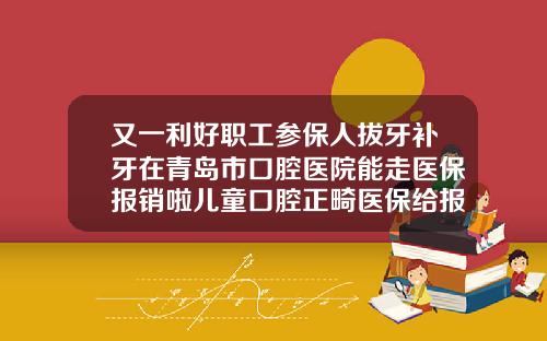 又一利好职工参保人拔牙补牙在青岛市口腔医院能走医保报销啦儿童口腔正畸医保给报销吗