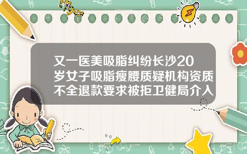 又一医美吸脂纠纷长沙20岁女子吸脂瘦腰质疑机构资质不全退款要求被拒卫健局介入调查长沙吸脂减肥整形