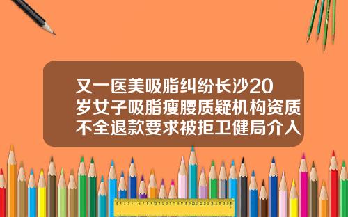 又一医美吸脂纠纷长沙20岁女子吸脂瘦腰质疑机构资质不全退款要求被拒卫健局介入调查长沙吸脂得多少钱