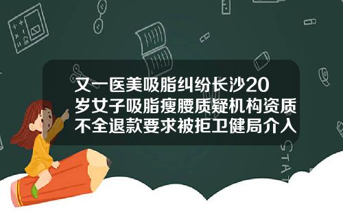 又一医美吸脂纠纷长沙20岁女子吸脂瘦腰质疑机构资质不全退款要求被拒卫健局介入调查长沙吸脂手术医院排名
