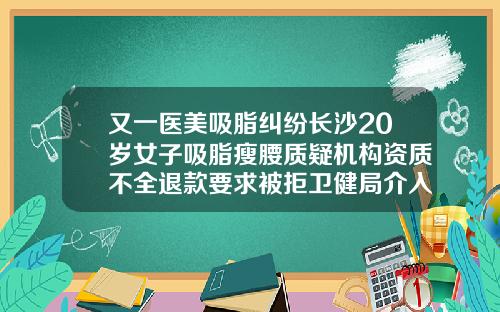 又一医美吸脂纠纷长沙20岁女子吸脂瘦腰质疑机构资质不全退款要求被拒卫健局介入调查长沙吸脂整形手术多少钱