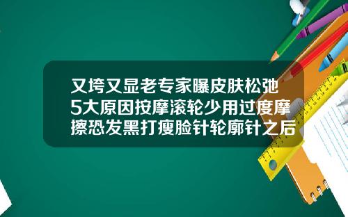 又垮又显老专家曝皮肤松弛5大原因按摩滚轮少用过度摩擦恐发黑打瘦脸针轮廓针之后脸垮了正常吗