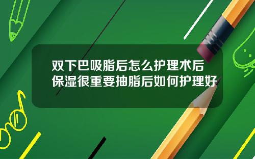 双下巴吸脂后怎么护理术后保湿很重要抽脂后如何护理好