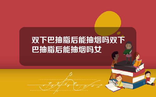 双下巴抽脂后能抽烟吗双下巴抽脂后能抽烟吗女