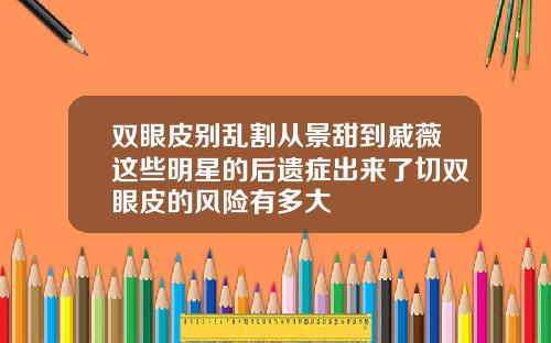 双眼皮别乱割从景甜到戚薇这些明星的后遗症出来了切双眼皮的风险有多大