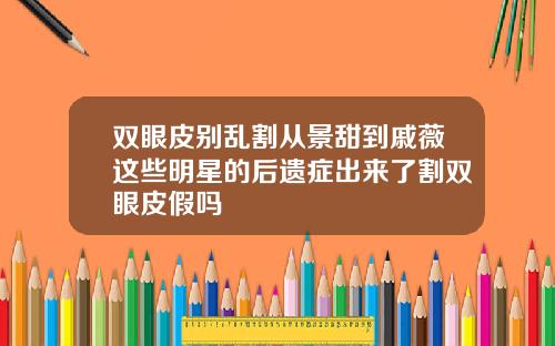 双眼皮别乱割从景甜到戚薇这些明星的后遗症出来了割双眼皮假吗