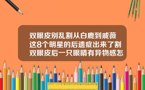 双眼皮别乱割从白鹿到戚薇这8个明星的后遗症出来了割双眼皮后一只眼睛有异物感怎么回事