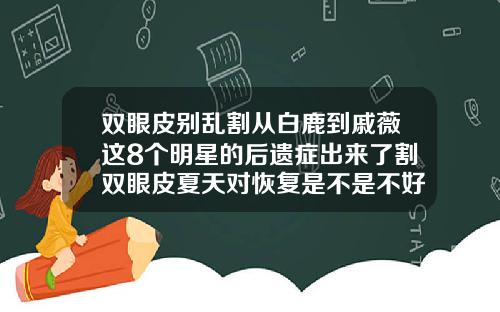 双眼皮别乱割从白鹿到戚薇这8个明星的后遗症出来了割双眼皮夏天对恢复是不是不好