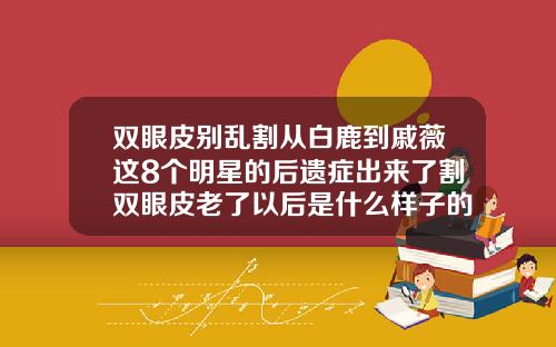 双眼皮别乱割从白鹿到戚薇这8个明星的后遗症出来了割双眼皮老了以后是什么样子的图片