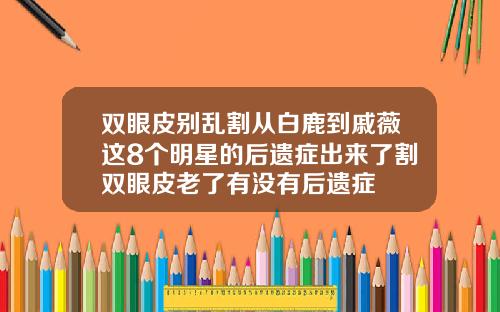双眼皮别乱割从白鹿到戚薇这8个明星的后遗症出来了割双眼皮老了有没有后遗症