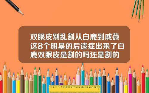 双眼皮别乱割从白鹿到戚薇这8个明星的后遗症出来了白鹿双眼皮是割的吗还是割的