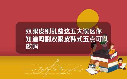 双眼皮别乱整这五大误区你知道吗割双眼皮韩式五点可以做吗